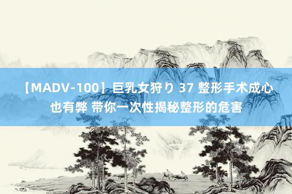 【MADV-100】巨乳女狩り 37 整形手术成心也有弊 带你一次性揭秘整形的危害