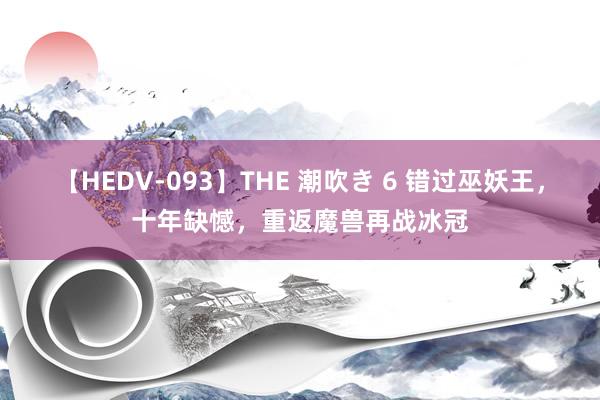 【HEDV-093】THE 潮吹き 6 错过巫妖王，十年缺憾，重返魔兽再战冰冠