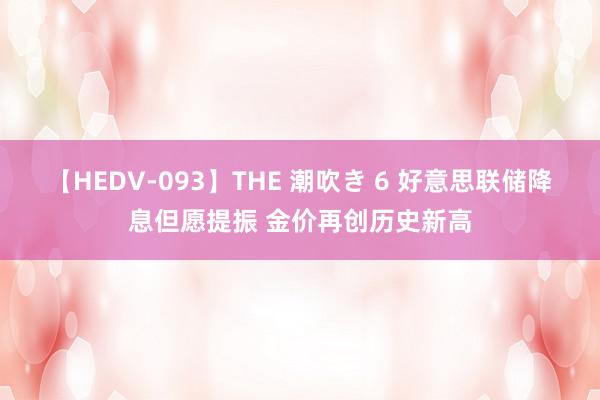 【HEDV-093】THE 潮吹き 6 好意思联储降息但愿提振 金价再创历史新高