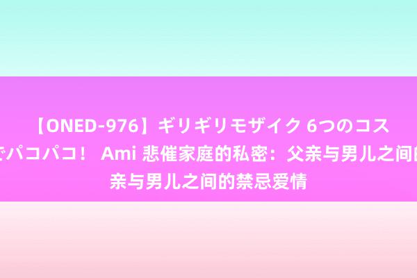 【ONED-976】ギリギリモザイク 6つのコスチュームでパコパコ！ Ami 悲催家庭的私密：父亲与男儿之间的禁忌爱情