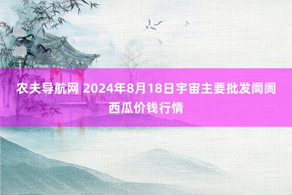 农夫导航网 2024年8月18日宇宙主要批发阛阓西瓜价钱行情