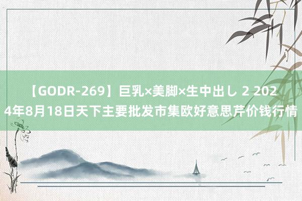 【GODR-269】巨乳×美脚×生中出し 2 2024年8月18日天下主要批发市集欧好意思芹价钱行情