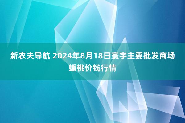 新农夫导航 2024年8月18日寰宇主要批发商场蟠桃价钱行情