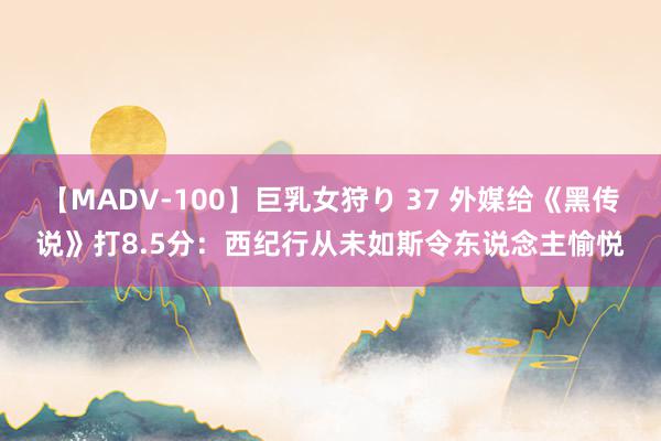 【MADV-100】巨乳女狩り 37 外媒给《黑传说》打8.5分：西纪行从未如斯令东说念主愉悦