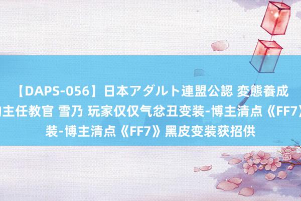 【DAPS-056】日本アダルト連盟公認 変態養成教育センター S的主任教官 雪乃 玩家仅仅气忿丑变装-博主清点《FF7》黑皮变装获招供