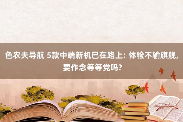 色农夫导航 5款中端新机已在路上: 体验不输旗舰, 要作念等等党吗?