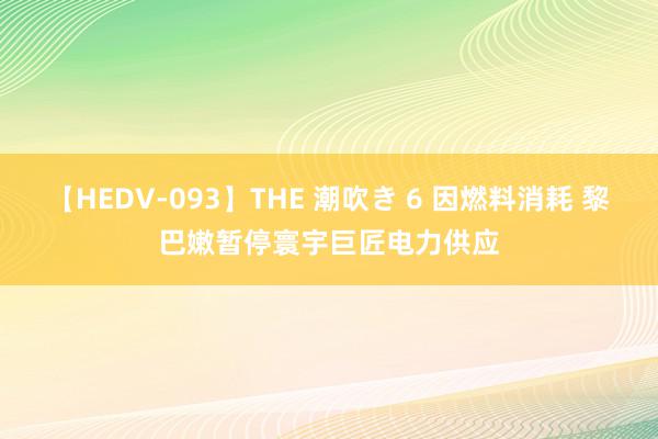 【HEDV-093】THE 潮吹き 6 因燃料消耗 黎巴嫩暂停寰宇巨匠电力供应