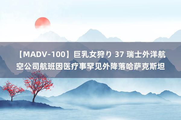 【MADV-100】巨乳女狩り 37 瑞士外洋航空公司航班因医疗事罕见外降落哈萨克斯坦