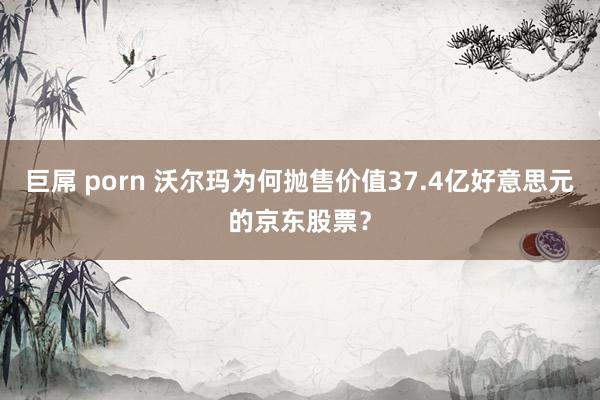 巨屌 porn 沃尔玛为何抛售价值37.4亿好意思元的京东股票？