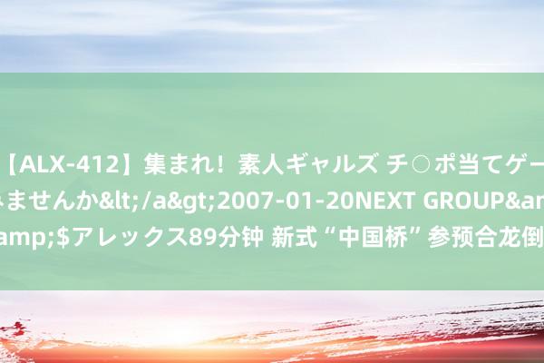 【ALX-412】集まれ！素人ギャルズ チ○ポ当てゲームで賞金稼いでみませんか</a>2007-01-20NEXT GROUP&$アレックス89分钟 新式“中国桥”参预合龙倒计时_大皖新闻 | 安徽网