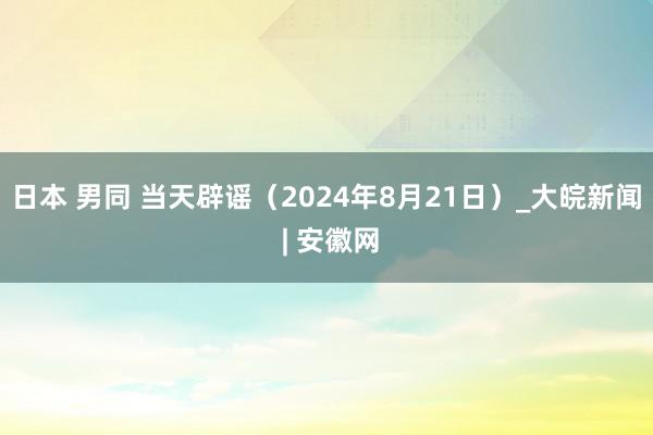 日本 男同 当天辟谣（2024年8月21日）_大皖新闻 | 安徽网