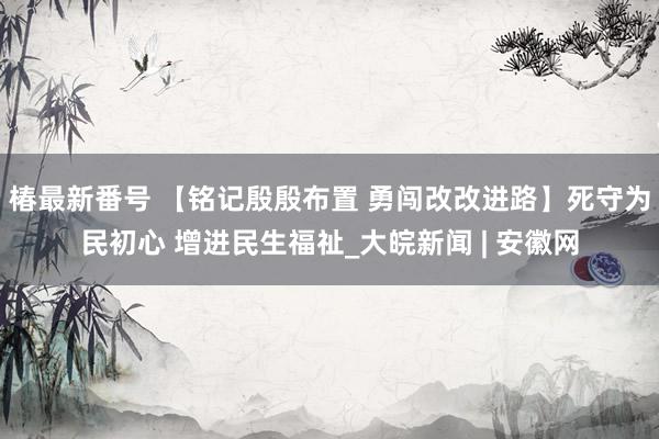 椿最新番号 【铭记殷殷布置 勇闯改改进路】死守为民初心 增进民生福祉_大皖新闻 | 安徽网