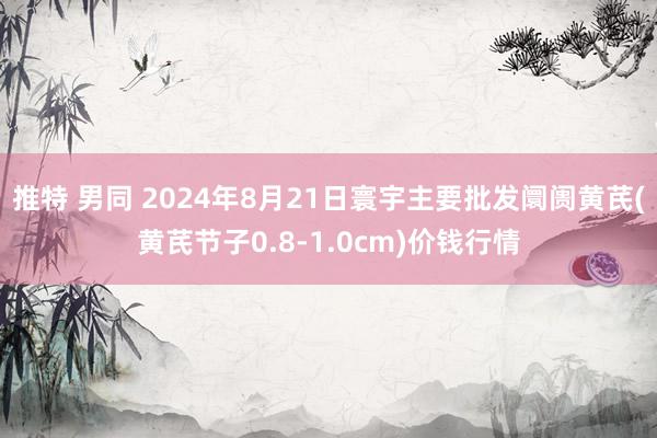 推特 男同 2024年8月21日寰宇主要批发阛阓黄芪(黄芪节子0.8-1.0cm)价钱行情