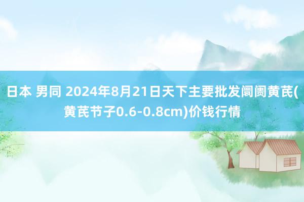 日本 男同 2024年8月21日天下主要批发阛阓黄芪(黄芪节子0.6-0.8cm)价钱行情