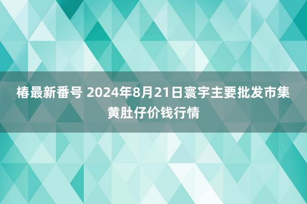 椿最新番号 2024年8月21日寰宇主要批发市集黄肚仔价钱行情