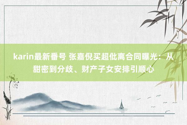 karin最新番号 张嘉倪买超仳离合同曝光：从甜密到分歧、财产子女安排引顺心