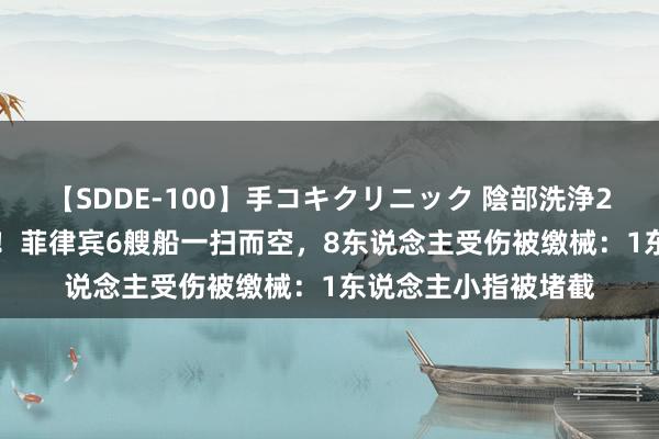 【SDDE-100】手コキクリニック 陰部洗浄20連発SP 南海大胜！菲律宾6艘船一扫而空，8东说念主受伤被缴械：1东说念主小指被堵截