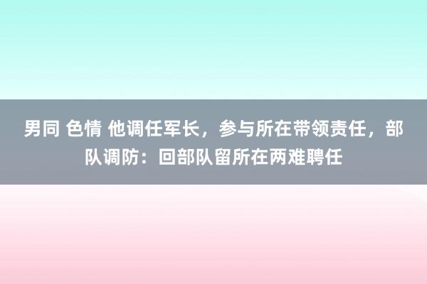 男同 色情 他调任军长，参与所在带领责任，部队调防：回部队留所在两难聘任