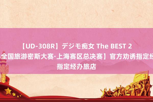 【UD-308R】デジモ痴女 The BEST 2 【2024全国旅游密斯大赛·上海赛区总决赛】官方劝诱指定经办旅店