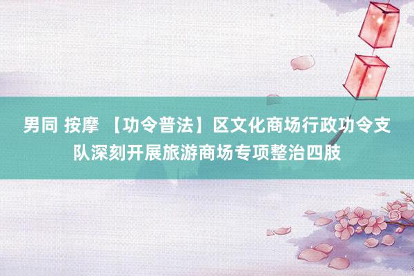 男同 按摩 【功令普法】区文化商场行政功令支队深刻开展旅游商场专项整治四肢