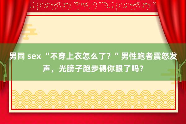 男同 sex “不穿上衣怎么了？”男性跑者震怒发声，光膀子跑步碍你眼了吗？