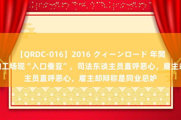 【QRDC-016】2016 クィーンロード 年間BEST10 昆明一加工场现“入口蚕豆”，司法东谈主员直呼恶心，雇主却辩称是同业忌妒