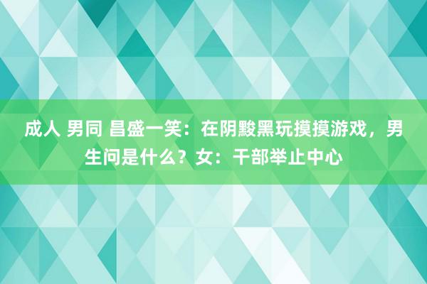 成人 男同 昌盛一笑：在阴黢黑玩摸摸游戏，男生问是什么？女：干部举止中心