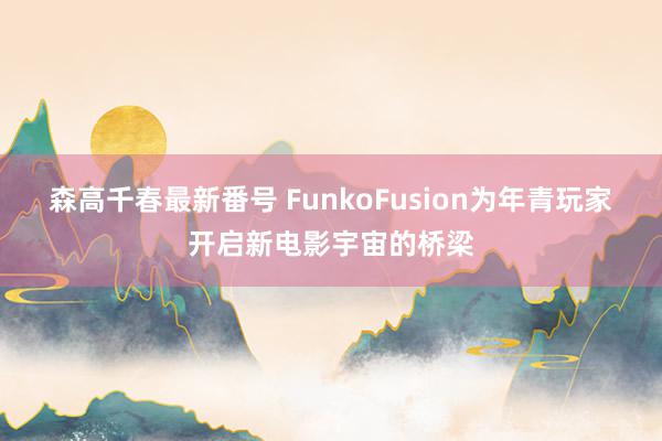 森高千春最新番号 FunkoFusion为年青玩家开启新电影宇宙的桥梁