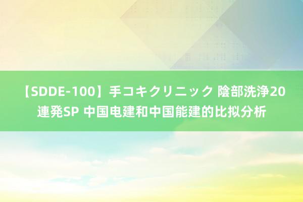 【SDDE-100】手コキクリニック 陰部洗浄20連発SP 中国电建和中国能建的比拟分析