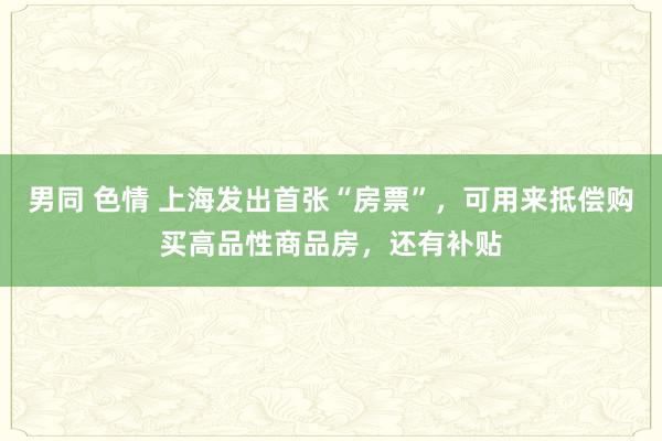 男同 色情 上海发出首张“房票”，可用来抵偿购买高品性商品房，还有补贴