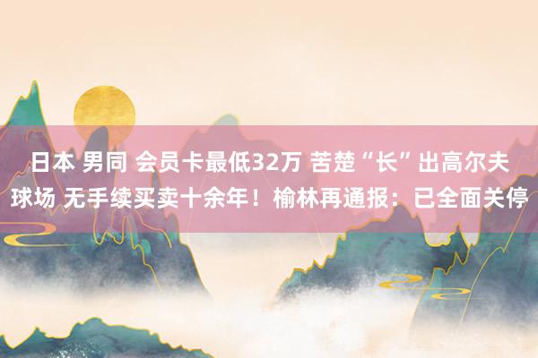 日本 男同 会员卡最低32万 苦楚“长”出高尔夫球场 无手续买卖十余年！榆林再通报：已全面关停