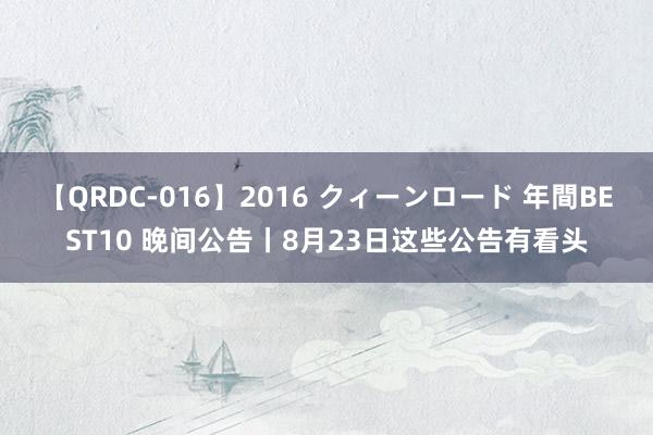 【QRDC-016】2016 クィーンロード 年間BEST10 晚间公告丨8月23日这些公告有看头