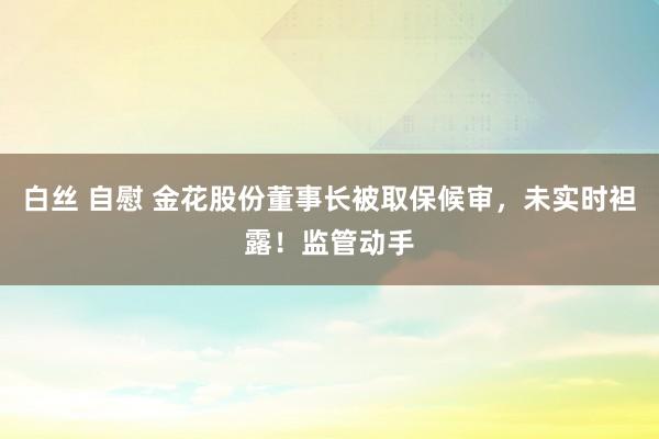 白丝 自慰 金花股份董事长被取保候审，未实时袒露！监管动手