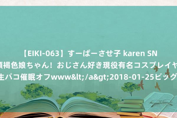 【EIKI-063】すーぱーさせ子 karen SNS炎上騒動でお馴染みのハーフ顔褐色娘ちゃん！おじさん好き現役有名コスプレイヤーの妊娠中出し生パコ催眠オフwww</a>2018-01-25ビッグモーカル&$EIKI119分钟 【业主热评】大溪地业主：想象新颖有创意， 劳动赤诚不隐晦