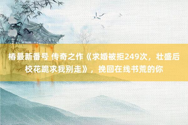 椿最新番号 传奇之作《求婚被拒249次，壮盛后校花跪求我别走》，挽回在线书荒的你