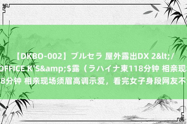 【DKBO-002】ブルセラ 屋外露出DX 2</a>2006-03-16OFFICE K’S&$露（ラハイナ東118分钟 相亲现场须眉高调示爱，看完女子身段网友不淡定：选了个最胆怯的