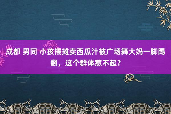 成都 男同 小孩摆摊卖西瓜汁被广场舞大妈一脚踢翻，这个群体惹不起？