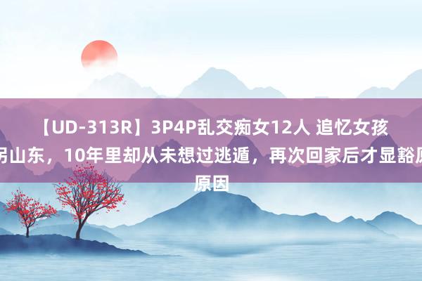 【UD-313R】3P4P乱交痴女12人 追忆女孩被拐山东，10年里却从未想过逃遁，再次回家后才显豁原因