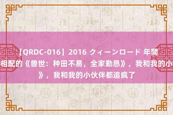 【QRDC-016】2016 クィーンロード 年間BEST10 火爆相配的《兽世：种田不易，全家勤恳》，我和我的小伙伴都追疯了