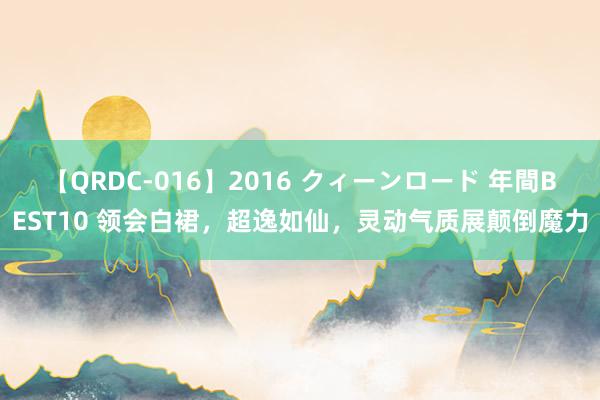 【QRDC-016】2016 クィーンロード 年間BEST10 领会白裙，超逸如仙，灵动气质展颠倒魔力