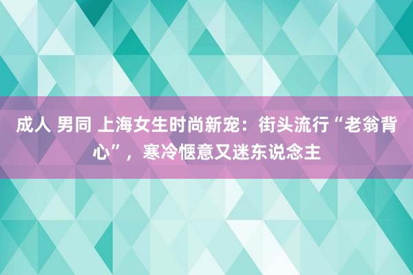 成人 男同 上海女生时尚新宠：街头流行“老翁背心”，寒冷惬意又迷东说念主