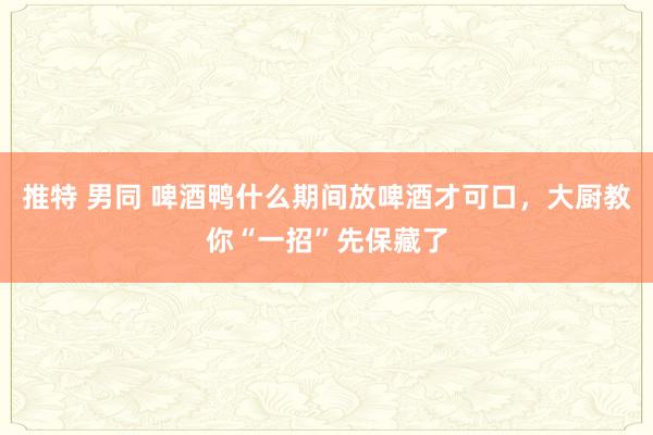 推特 男同 啤酒鸭什么期间放啤酒才可口，大厨教你“一招”先保藏了