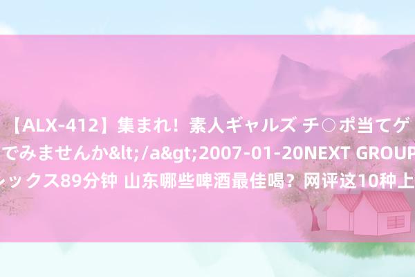 【ALX-412】集まれ！素人ギャルズ チ○ポ当てゲームで賞金稼いでみませんか</a>2007-01-20NEXT GROUP&$アレックス89分钟 山东哪些啤酒最佳喝？网评这10种上榜，看成山东东谈主，你喝过哪几种