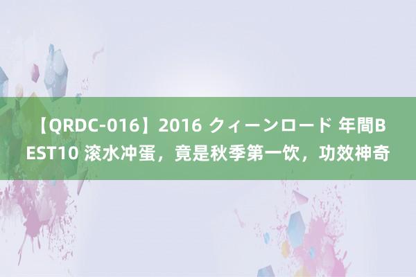 【QRDC-016】2016 クィーンロード 年間BEST10 滚水冲蛋，竟是秋季第一饮，功效神奇