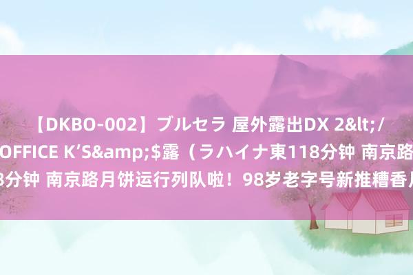 【DKBO-002】ブルセラ 屋外露出DX 2</a>2006-03-16OFFICE K’S&$露（ラハイナ東118分钟 南京路月饼运行列队啦！98岁老字号新推糟香月饼 市民：“老爽口的”