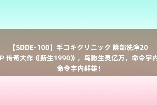 【SDDE-100】手コキクリニック 陰部洗浄20連発SP 传奇大作《新生1990》，鸟瞰生灵亿万，命令宇内群雄！