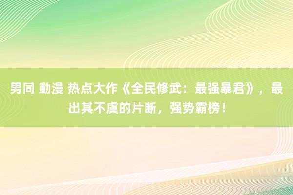 男同 動漫 热点大作《全民修武：最强暴君》，最出其不虞的片断，强势霸榜！